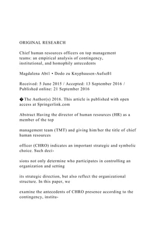 ORIGINAL RESEARCH
Chief human resources officers on top management
teams: an empirical analysis of contingency,
institutional, and homophily antecedents
Magdalena Abt1 • Dodo zu Knyphausen-Aufseß1
Received: 5 June 2015 / Accepted: 13 September 2016 /
Published online: 21 September 2016
� The Author(s) 2016. This article is published with open
access at Springerlink.com
Abstract Having the director of human resources (HR) as a
member of the top
management team (TMT) and giving him/her the title of chief
human resources
officer (CHRO) indicates an important strategic and symbolic
choice. Such deci-
sions not only determine who participates in controlling an
organization and setting
its strategic direction, but also reflect the organizational
structure. In this paper, we
examine the antecedents of CHRO presence according to the
contingency, institu-
 