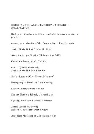 ORIGINAL RESEARCH: EMPIRICAL RESEARCH –
QUALITATIVE
Building research capacity and productivity among advanced
practice
nurses: an evaluation of the Community of Practice model
Janice G. Gullick & Sandra H. West
Accepted for publication 29 September 2015
Correspondence to J.G. Gullick:
e-mail: [email protected]
Janice G. Gullick MA PhD RN
Senior Lecturer/Coordinator/Master of
Emergency & Intensive Care Nursing/
Director/Postgraduate Studies
Sydney Nursing School, University of
Sydney, New South Wales, Australia
Janice [email protected]
Sandra H. West BSc PhD RN/RM
Associate Professor of Clinical Nursing/
 