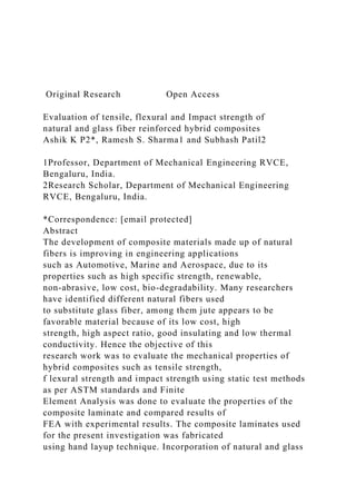 Original Research Open Access
Evaluation of tensile, flexural and Impact strength of
natural and glass fiber reinforced hybrid composites
Ashik K P2*, Ramesh S. Sharma1 and Subhash Patil2
1Professor, Department of Mechanical Engineering RVCE,
Bengaluru, India.
2Research Scholar, Department of Mechanical Engineering
RVCE, Bengaluru, India.
*Correspondence: [email protected]
Abstract
The development of composite materials made up of natural
fibers is improving in engineering applications
such as Automotive, Marine and Aerospace, due to its
properties such as high specific strength, renewable,
non-abrasive, low cost, bio-degradability. Many researchers
have identified different natural fibers used
to substitute glass fiber, among them jute appears to be
favorable material because of its low cost, high
strength, high aspect ratio, good insulating and low thermal
conductivity. Hence the objective of this
research work was to evaluate the mechanical properties of
hybrid composites such as tensile strength,
f lexural strength and impact strength using static test methods
as per ASTM standards and Finite
Element Analysis was done to evaluate the properties of the
composite laminate and compared results of
FEA with experimental results. The composite laminates used
for the present investigation was fabricated
using hand layup technique. Incorporation of natural and glass
 