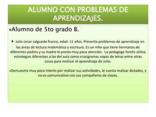Alumno de 5to grado B.
 Julio cesar salguedo franco, edad 11 años. Presenta problemas de aprendizaje en
las áreas de lectura matemática y escritura. Es un niño que tiene hermanos de
diferentes padres y su madre le presta muy poca atención. La pedagoga Yarelis utiliza
estrategias diferentes a las del aula como crucigramas sopas de letras entre otras
cosas para motivar el aprendizaje de Julio.
Demuestra muy poco interés por realizar sus actividades, le cuesta realizar dictados, y
no es comunicativo con sus compañeros de clases.
ALUMNO CON PROBLEMAS DE
APRENDIZAJES.
 