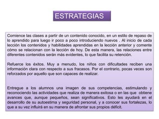 Comience las clases a partir de un contenido conocido, en un estilo de repaso de
lo aprendido para luego ir poco a poco introduciendo nuevos . Al inicio de cada
lección los contenidos y habilidades aprendidas en la lección anterior y comente
cómo se relacionan con la lección de hoy. De esta manera, las relaciones entre
diferentes contenidos serán más evidentes, lo que facilita su retención.
Refuerce los éxitos. Muy a menudo, los niños con dificultades reciben una
información clara con respecto a sus fracasos. Por el contrario, pocas veces son
reforzados por aquello que son capaces de realizar.
Entregue a los alumnos una imagen de sus competencias, estimulando y
reconociendo las actividades que realiza de manera exitosa o en las que obtiene
avances que, aunque pequeños, sean significativos. Esto les ayudará en el
desarrollo de su autoestima y seguridad personal, y a conocer sus fortalezas, lo
que a su vez influirá en su manera de afrontar sus propios déficit.
ESTRATEGIAS
 