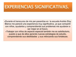 Durante el transcurso de mis per-pasantías en la escuela Andrés Eloy
Blanco me pareció una experiencia muy significativa, ya que compartir
con niños, ayudarlos y comprendiendo sus problemas me ayudaran a
ser mejor en el futuro.
Trabajar con niños de aspecto especial también me es satisfactorio,
puesto a que de ellos aprendo nuevas estrategias de estudio,
comprendiendo sus debilidades y sus reforzando sus fortalezas.
EXPERIENCIAS SIGNIFICATIVAS.
 