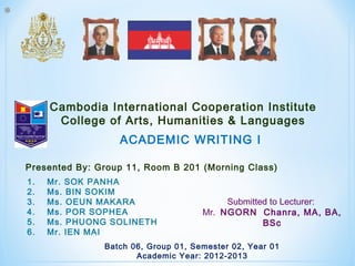 *
Cambodia International Cooperation Institute
College of Arts, Humanities & Languages
Submitted to Lecturer:
Mr. NGORN Chanra, MA, BA,
BSc
ACADEMIC WRITING I
Batch 06, Group 01, Semester 02, Year 01
Academic Year: 2012-2013
1. Mr. SOK PANHA
2. Ms. BIN SOKIM
3. Ms. OEUN MAKARA
4. Ms. POR SOPHEA
5. Ms. PHUONG SOLINETH
6. Mr. IEN MAI
Presented By: Group 11, Room B 201 (Morning Class)
 