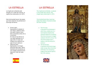 LA ESTRELLA                        LA ESTRELLA
La Capilla de la Estrella está        The Capilla de la Estrella is placed
situada en la calle San Jacinto, la   in the street San Jacinto, the
capilla fue construida en el 1973.    chapel was constructed in 1973.



Esta hermandad tienen dos pasos       This brotherhood they have two
que hace estación de penitencia el    steps that station of penance does
Domingo de Ramos.                     the Palm Sunday.



   •    Primer paso:                     •   The First step:
        Representa el paisaje en             It represents the landscape in
        que Jesús, sedente sobre             which Jesus, sedate you on a
        una peña implora hacia
                                             rock implores towards God
        Dios momentos antes de su
                                             moments before his Crucifixion.
        Crucifixión.
                                             The Christ of Sorrow is a height
        El Cristo de las Penas es
        una talla realizada en el            realized in the XVII century. The
        siglo XVII. El resto del             rest of the mystery was it
        misterio fue realiza en el           realizes in the XX century for
        siglo XX por Lastrucci.              Lastrucci.
   •    Segundo paso:                    •   The Second step:
        Representa a la Virgen               It represents the Painful Virgin
        Dolorosa bajo palio. María
                                             under canopy. Maria Santísima
        Santísima de la Estrella es
                                             of the Star is an anonymous
        una imagen anónima de la
                                             image of the second half of
        segunda mitad del siglo
        XVII.                                the 17th century.
 