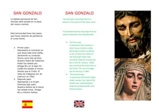 SAN GONZALO                           SAN GONZALO
La Iglesia parroquial de San         San Gonzalo's parochial Church is
Gonzalo está situada en la plaza     placed in the square of the same name.
del mismo nombre.


                                     This brotherhood has two steps that do
Esta hermandad tiene dos pasos
                                     station of penance the Holy Monday.
que hacen estación de penitencia
el Lunes Santo.
                                        •   The First step:
                                            It represents the moment in
   •   Primer paso:                         which Jesus is before Caifás,
       Representa el momento en             declaring his Divine condition
       que Jesús está ante Caifás,
                                            as Son of God. Our Father of
       declarando su condición
                                            the Sovereign Power was
       Divina como Hijo de Dios.
                                            carved by Imperial sand grouse
       Nuestro Padre del Soberano
       Poder fue tallado por                Bru in the XX century. Caifás
       Ortega Bru en el siglo XX.           was carved at the same time as
       Caifás fue tallado al mismo          the Christ. The rest of images
       tiempo que el Cristo. El             are of Lastrucci in 1962.
       resto de imágenes son de         •    The Second step:
       Lastrucci en 1962.                    It represents the Painful Virgin
   •   Segundo paso:
                                            under canopy. Our Lady of the
       Representa a la Virgen
                                            Health was carved between
       Dolorosa bajo palio.
                                            Imperial sand grouse Bru and
       Nuestra Señora de la Salud
       fue tallada entre Ortega             Antonio Eslava.
       Bru y Antonio Eslava.
 