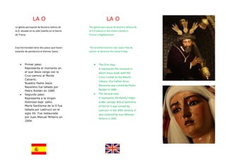 LA O                                            LA O
La iglesia parroquial de Nuestra señora de        The Iglesia parroquial de Nuestra Señora de
la O, situada en la calle Castilla en el barrio   la O is placed in the street Castilla in
de Triana.                                        Triana's neighborhood.



Esta hermandad tiene dos pasos que hacen           This brotherhood has two steps that do
estación de penitencia el Viernes Santo.          station of penance the Good Friday.



    •    Primer paso:                                 •   The First step:
         Representa el momento en                         It represents the moment in
         el que Jesús carga con la                        which Jesus loads with the
         Cruz camino al Monte
                                                          Cross I travel to the Mount
         Calvario.
                                                          Calvary. Our Father Jesus
         Nuestro Padre Jesús
                                                          Nazareno was carved by Pedro
         Nazareno fue tallado por
         Pedro Roldán en 1685                             Roldán in 1685 ·
    •    Segundo paso:                                •   The Second step:
         Representa a la Virgen                           It represents the Painful Virgin
         Dolorosa bajo palio.                             under canopy. Maria Santísima
         María Santísima de la O fue                      of her Or it was carved by
         tallada por Lastrucci en el                      Lastrucci in the 20th century. It
         siglo XX. Fue restaurada                         was restored by Juan Manuel
         por Juan Manuel Miñarro en
                                                          Miñarro in 2004.
         2004.
 