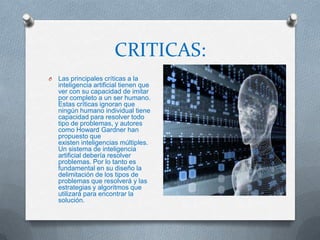 CRITICAS:
O   Las principales críticas a la
    inteligencia artificial tienen que
    ver con su capacidad de imitar
    por completo a un ser humano.
    Estas críticas ignoran que
    ningún humano individual tiene
    capacidad para resolver todo
    tipo de problemas, y autores
    como Howard Gardner han
    propuesto que
    existen inteligencias múltiples.
    Un sistema de inteligencia
    artificial debería resolver
    problemas. Por lo tanto es
    fundamental en su diseño la
    delimitación de los tipos de
    problemas que resolverá y las
    estrategias y algoritmos que
    utilizará para encontrar la
    solución.
 