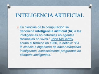 INTELIGENCIA ARTIFICIAL

O En ciencias de la computación se
 denomina inteligencia artificial (IA) a las
 inteligencias no naturales en agentes
 racionales no vivos.1 John McCarthy
 acuñó el término en 1956, la definió: "Es
 la ciencia e ingeniería de hacer máquinas
 inteligentes, especialmente programas de
 cómputo inteligentes.
 