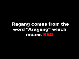 Ragang comes from the
word “Aragang” which
means RED
 