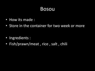 Bosou
• How its made :
• Store in the container for two week or more
• Ingredients :
• Fish/prawn/meat , rice , salt , chili
 
