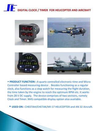 DIGITAL CLOCK / TIMER FOR HELICOPTER AND AIRCRAFT




• PRODUCT FUNCTION : A quartz controlled electronic time and Micro
Controller based measuring device . Besides functioning as a regular
clock, also functions as a stop watch for measuring the flight duration,
the time taken by the engine to reach the optimum RPM etc. It works
from 28 V DC supply. The device comprises of two sections, namely
Clock and Timer. NVG compatible display option also available.

 • USED ON : CHEETAH/CHETAK/MI-17 HELICOPTER and AN 32 Aircraft.
 