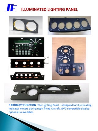 ILLUMINATED LIGHTING PANEL




• PRODUCT FUNCTION :The Lighting Panel is designed for illuminating
Indicator meters during night flying Aircraft. NVG compatible display
option also available.
 