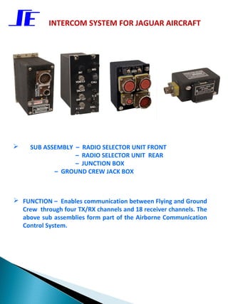 INTERCOM SYSTEM FOR JAGUAR AIRCRAFT




    SUB ASSEMBLY – RADIO SELECTOR UNIT FRONT
                  – RADIO SELECTOR UNIT REAR
                  – JUNCTION BOX
            – GROUND CREW JACK BOX



 FUNCTION – Enables communication between Flying and Ground
  Crew through four TX/RX channels and 18 receiver channels. The
  above sub assemblies form part of the Airborne Communication
  Control System.
 