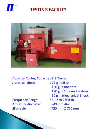 Vibration Tester, Capacity : 3.5 Tonne
Vibration Limits           : 75 g in Sine
                             150 g in Random
                             180 g in Sine on Random
                             20 g in Mechanical Shock
Frequency Range            : 5 Hz to 2300 Hz
Armature diameter         : 640 mm dia
Slip table                : 750 mm X 750 mm
 
