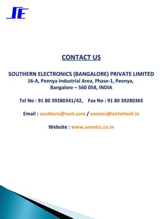 CONTACT US

    SOUTHERN ELECTRONICS (BANGALORE) PRIVATE LIMITED
          16-A, Peenya Industrial Area, Phase-1, Peenya,
                   Bangalore – 560 058, INDIA

       Tel No : 91 80 39280341/42, Fax No : 91 80 39280365

        Email : southern@vsnl.com / seonics@airtelmail.in

                      Website : www.seonics.co.in


 




                 34
 