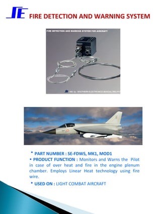 FIRE DETECTION AND WARNING SYSTEM




• PART NUMBER : SE-FDWS, MK1, MOD1
• PRODUCT FUNCTION : Monitors and Warns the Pilot
in case of over heat and fire in the engine plenum
chamber. Employs Linear Heat technology using fire
wire.
• USED ON : LIGHT COMBAT AIRCRAFT
 