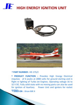 HIGH ENERGY IGNITION UNIT




• PART NUMBER : HE-175/2
• PRODUCT FUNCTION :           Provides High Energy Electrical
impulses of 6 joules at 2000 volts for ground starting and in
flight re lighting of Turbo Jet Engines. Operating voltage 16 to
32 V DC. Fully solid state with no moving parts can also be used
for ignition of Auxiliary    Power Unit and igniters for rocket
motors.
 • USED ON : Kiran MK II
 