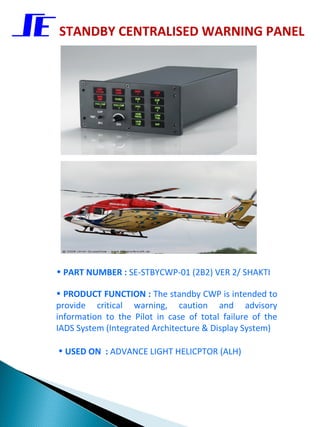 STANDBY CENTRALISED WARNING PANEL




• PART NUMBER : SE-STBYCWP-01 (2B2) VER 2/ SHAKTI

• PRODUCT FUNCTION : The standby CWP is intended to
provide critical warning, caution and advisory
information to the Pilot in case of total failure of the
IADS System (Integrated Architecture & Display System)

• USED ON : ADVANCE LIGHT HELICPTOR (ALH)
 