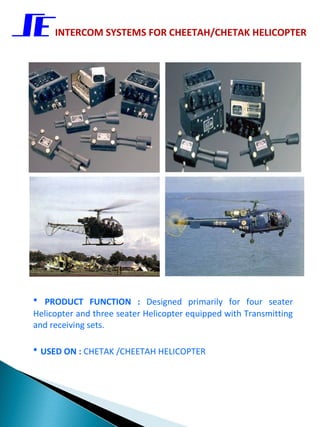 INTERCOM SYSTEMS FOR CHEETAH/CHETAK HELICOPTER




• PRODUCT FUNCTION : Designed primarily for four seater
Helicopter and three seater Helicopter equipped with Transmitting
and receiving sets.

• USED ON : CHETAK /CHEETAH HELICOPTER
 