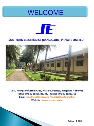 SOUTHERN ELECTRONICS (BANGALORE) PRIVATE LIMITED




    16-A, Peenya Industrial Area, Phase-1, Peenya, Bangalore – 560 058
           Tel No : 91 80 39280341/42, Fax No : 91 80 39280365
            Email : southern@vsnl.com / seonics@airtelmail.in
                        Website : www.seonics.co.in

 



                                                        February 3, 2013
 