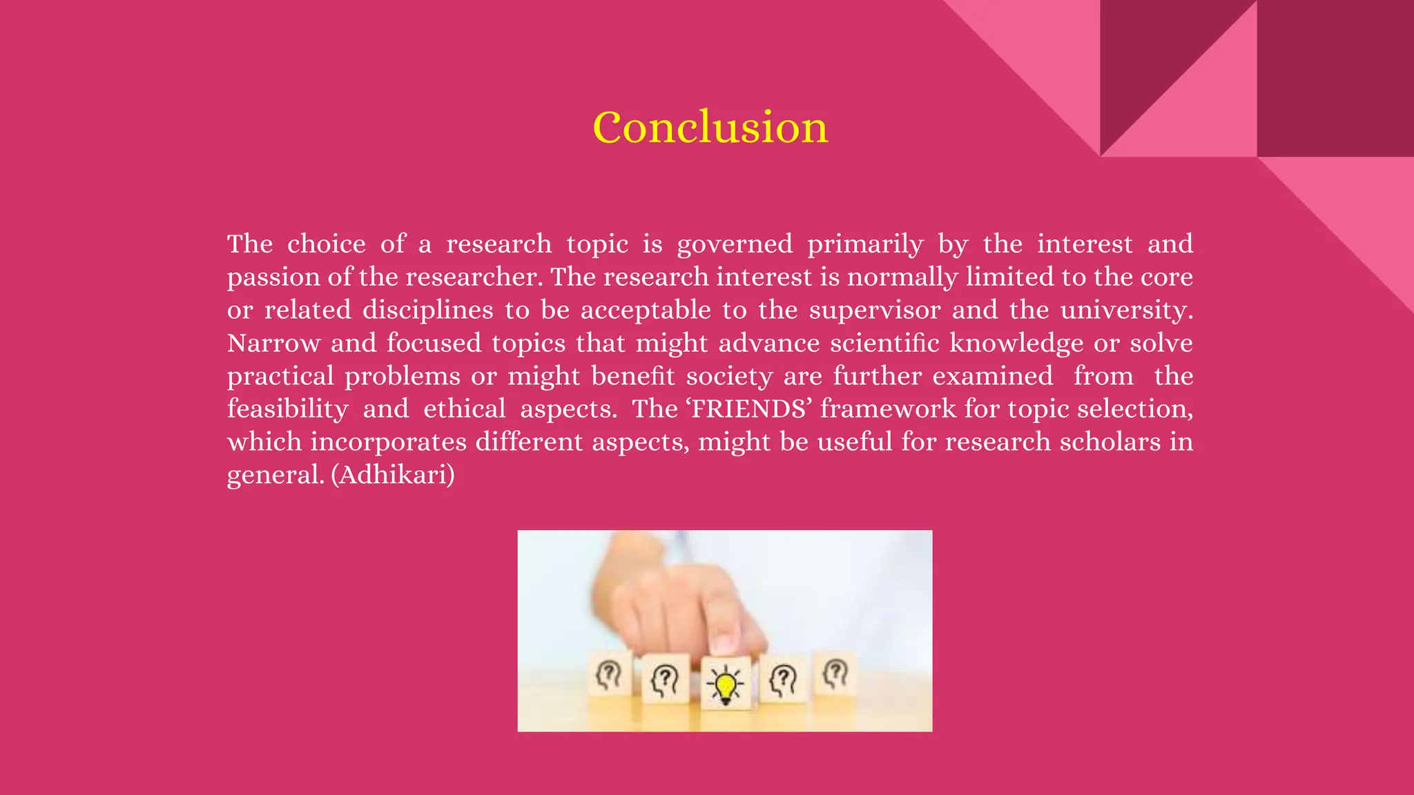 Conclusion
The choice of a research topic is governed primarily by the interest and
passion of the researcher. The research interest is normally limited to the core
or related disciplines to be acceptable to the supervisor and the university.
Narrow and focused topics that might advance scientiﬁc knowledge or solve
practical problems or might beneﬁt society are further examined from the
feasibility and ethical aspects. The ‘FRIENDS’ framework for topic selection,
which incorporates different aspects, might be useful for research scholars in
general. (Adhikari)
 