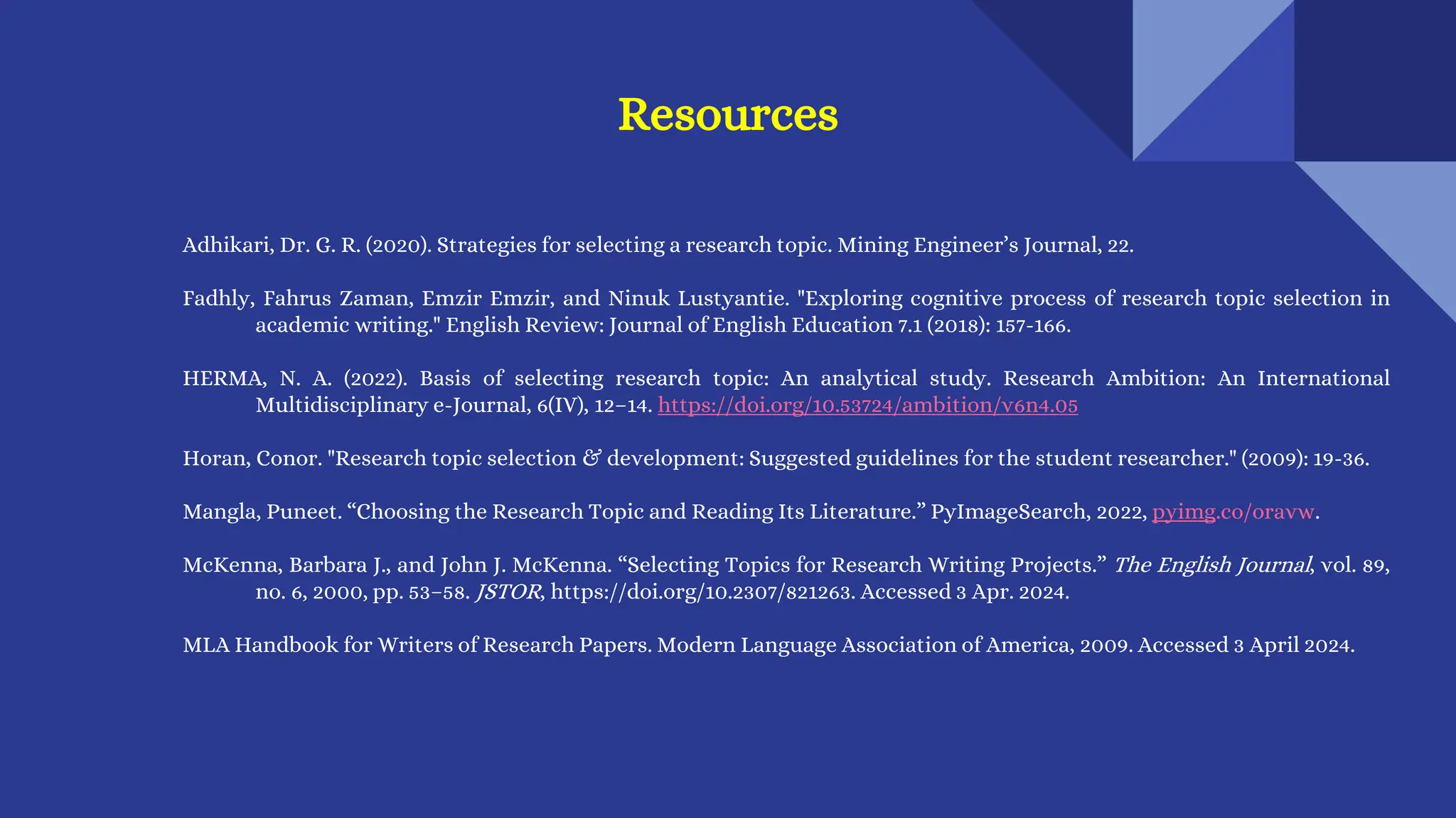 Adhikari, Dr. G. R. (2020). Strategies for selecting a research topic. Mining Engineer’s Journal, 22.
Fadhly, Fahrus Zaman, Emzir Emzir, and Ninuk Lustyantie. "Exploring cognitive process of research topic selection in
academic writing." English Review: Journal of English Education 7.1 (2018): 157-166.
HERMA, N. A. (2022). Basis of selecting research topic: An analytical study. Research Ambition: An International
Multidisciplinary e-Journal, 6(IV), 12–14. https://doi.org/10.53724/ambition/v6n4.05
Horan, Conor. "Research topic selection & development: Suggested guidelines for the student researcher." (2009): 19-36.
Mangla, Puneet. “Choosing the Research Topic and Reading Its Literature.” PyImageSearch, 2022, pyimg.co/oravw.
McKenna, Barbara J., and John J. McKenna. “Selecting Topics for Research Writing Projects.” The English Journal, vol. 89,
no. 6, 2000, pp. 53–58. JSTOR, https://doi.org/10.2307/821263. Accessed 3 Apr. 2024.
MLA Handbook for Writers of Research Papers. Modern Language Association of America, 2009. Accessed 3 April 2024.
Resources
 