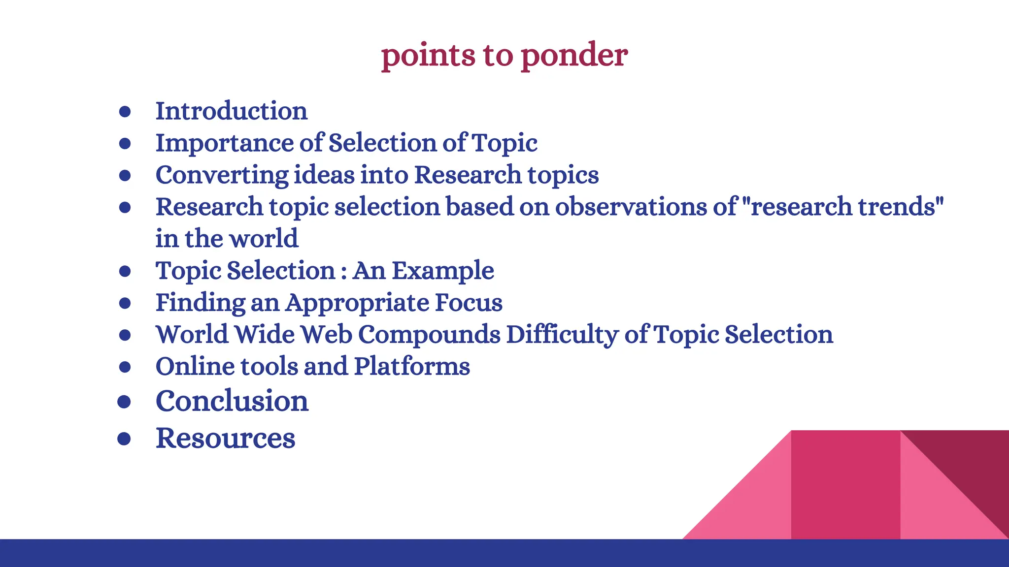 points to ponder
● Introduction
● Importance of Selection of Topic
● Converting ideas into Research topics
● Research topic selection based on observations of "research trends"
in the world
● Topic Selection : An Example
● Finding an Appropriate Focus
● World Wide Web Compounds Difficulty of Topic Selection
● Online tools and Platforms
● Conclusion
● Resources
 
