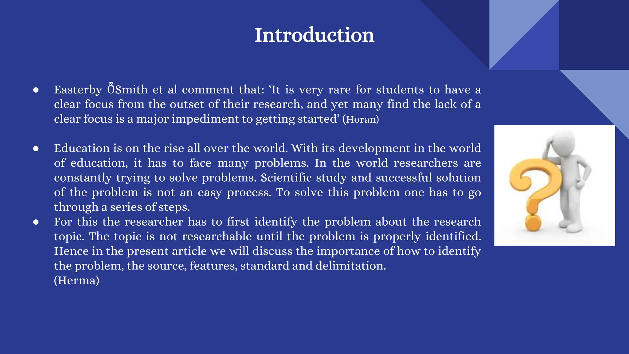 Introduction
● Easterby ȬSmith et al comment that: ‘It is very rare for students to have a
clear focus from the outset of their research, and yet many find the lack of a
clear focus is a major impediment to getting started’ (Horan)
● Education is on the rise all over the world. With its development in the world
of education, it has to face many problems. In the world researchers are
constantly trying to solve problems. Scientific study and successful solution
of the problem is not an easy process. To solve this problem one has to go
through a series of steps.
● For this the researcher has to first identify the problem about the research
topic. The topic is not researchable until the problem is properly identified.
Hence in the present article we will discuss the importance of how to identify
the problem, the source, features, standard and delimitation.
(Herma)
 