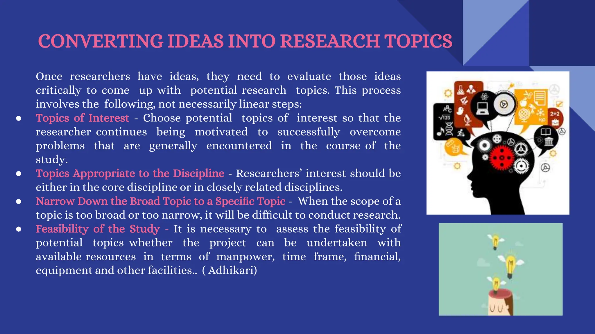 CONVERTING IDEAS INTO RESEARCH TOPICS
Once researchers have ideas, they need to evaluate those ideas
critically to come up with potential research topics. This process
involves the following, not necessarily linear steps:
● Topics of Interest - Choose potential topics of interest so that the
researcher continues being motivated to successfully overcome
problems that are generally encountered in the course of the
study.
● Topics Appropriate to the Discipline - Researchers’ interest should be
either in the core discipline or in closely related disciplines.
● Narrow Down the Broad Topic to a Speciﬁc Topic - When the scope of a
topic is too broad or too narrow, it will be difﬁcult to conduct research.
● Feasibility of the Study - It is necessary to assess the feasibility of
potential topics whether the project can be undertaken with
available resources in terms of manpower, time frame, ﬁnancial,
equipment and other facilities.. ( Adhikari)
 