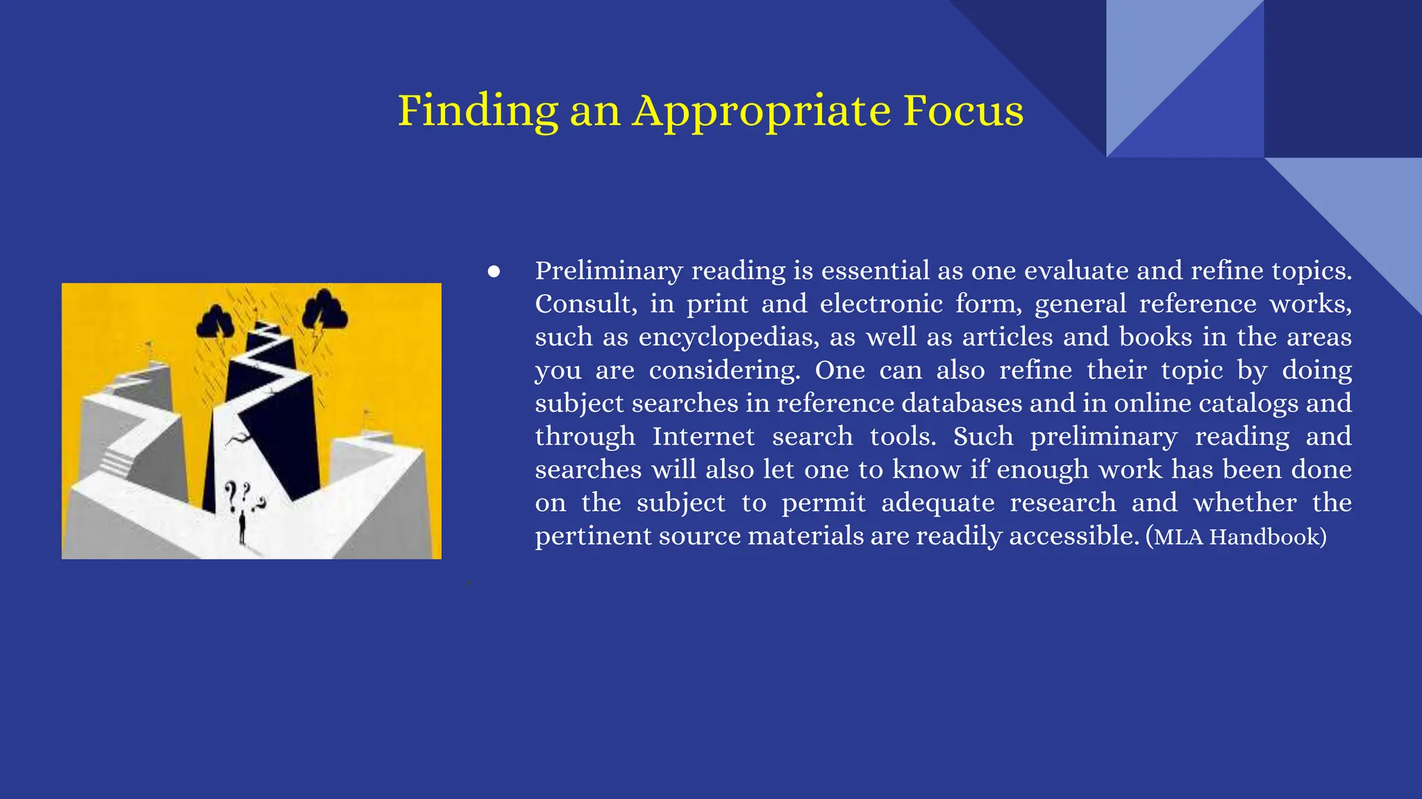 ● Preliminary reading is essential as one evaluate and refine topics.
Consult, in print and electronic form, general reference works,
such as encyclopedias, as well as articles and books in the areas
you are considering. One can also refine their topic by doing
subject searches in reference databases and in online catalogs and
through Internet search tools. Such preliminary reading and
searches will also let one to know if enough work has been done
on the subject to permit adequate research and whether the
pertinent source materials are readily accessible. (MLA Handbook)
.
Finding an Appropriate Focus
 