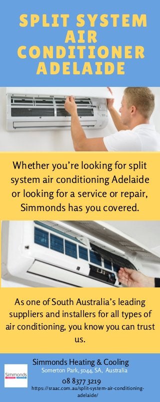 SPLIT SYSTEM
AIR
CONDITIONER
ADELAIDE
Whether you’re looking for split
system air conditioning Adelaide
or looking for a service or repair,
Simmonds has you covered.
Somerton Park, 5044, SA, Australia
Simmonds Heating & Cooling
08 8377 3219
https://sraac.com.au/split-system-air-conditioning-
adelaide/
As one of South Australia’s leading
suppliers and installers for all types of
air conditioning, you know you can trust
us.
 