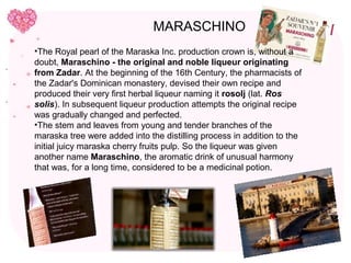 MARASCHINO
•The Royal pearl of the Maraska Inc. production crown is, without a
doubt, Maraschino - the original and noble liqueur originating
from Zadar. At the beginning of the 16th Century, the pharmacists of
the Zadar's Dominican monastery, devised their own recipe and
produced their very first herbal liqueur naming it rosolj (lat. Ros
solis). In subsequent liqueur production attempts the original recipe
was gradually changed and perfected.
•The stem and leaves from young and tender branches of the
maraska tree were added into the distilling process in addition to the
initial juicy maraska cherry fruits pulp. So the liqueur was given
another name Maraschino, the aromatic drink of unusual harmony
that was, for a long time, considered to be a medicinal potion.
 