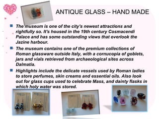 ANTIQUE GLASS – HAND MADE

 The museum is one of the city's newest attractions and
  rightfully so. It's housed in the 19th century Cosmacendi
  Palace and has some outstanding views that overlook the
  Jazine harbour.
 The museum contains one of the premium collections of
  Roman glassware outside Italy, with a cornucopia of goblets,
  jars and vials retrieved from archaeological sites across
  Dalmatia.
 Highlights include the delicate vessels used by Roman ladies
  to store perfumes, skin creams and essential oils. Also look
  out for glass cups used to celebrate Mass, and dainty flasks in
  which holy water was stored.
 