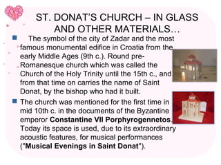 ST. DONAT’S CHURCH – IN GLASS
           AND OTHER MATERIALS…
    The symbol of the city of Zadar and the most
  famous monumental edifice in Croatia from the
  early Middle Ages (9th c.). Round pre-
  Romanesque church which was called the
  Church of the Holy Trinity until the 15th c., and
  from that time on carries the name of Saint
  Donat, by the bishop who had it built.
 The church was mentioned for the first time in
  mid 10th c. in the documents of the Byzantine
  emperor Constantine VII Porphyrogennetos.
  Today its space is used, due to its extraordinary
  acoustic features, for musical performances
  ("Musical Evenings in Saint Donat").
 