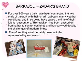 BARKAJOLI – ZADAR’S BRAND
 For over 800 years they have been connecting the two
  ends of the port with their small rowboats in any weather
  conditions, and in so doing have saved the time of their
  faithful passengers. This tradition has been passed on
  from father to son for centuries and has survived despite
  the challenges of modern times.
 Therefore, they most certainly deserve to be
  represented by souvenirs!
 