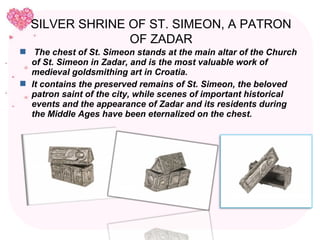 SILVER SHRINE OF ST. SIMEON, A PATRON
                OF ZADAR
 The chest of St. Simeon stands at the main altar of the Church
  of St. Simeon in Zadar, and is the most valuable work of
  medieval goldsmithing art in Croatia.
 It contains the preserved remains of St. Simeon, the beloved
  patron saint of the city, while scenes of important historical
  events and the appearance of Zadar and its residents during
  the Middle Ages have been eternalized on the chest.
 