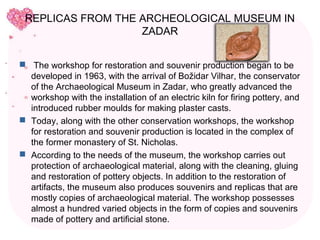 REPLICAS FROM THE ARCHEOLOGICAL MUSEUM IN
                   ZADAR


 The workshop for restoration and souvenir production began to be
  developed in 1963, with the arrival of Božidar Vilhar, the conservator
  of the Archaeological Museum in Zadar, who greatly advanced the
  workshop with the installation of an electric kiln for firing pottery, and
  introduced rubber moulds for making plaster casts.
 Today, along with the other conservation workshops, the workshop
  for restoration and souvenir production is located in the complex of
  the former monastery of St. Nicholas.
 According to the needs of the museum, the workshop carries out
  protection of archaeological material, along with the cleaning, gluing
  and restoration of pottery objects. In addition to the restoration of
  artifacts, the museum also produces souvenirs and replicas that are
  mostly copies of archaeological material. The workshop possesses
  almost a hundred varied objects in the form of copies and souvenirs
  made of pottery and artificial stone.
 
