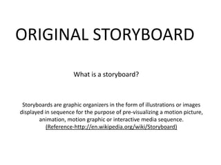 ORIGINAL STORYBOARD
                     What is a storyboard?



 Storyboards are graphic organizers in the form of illustrations or images
displayed in sequence for the purpose of pre-visualizing a motion picture,
        animation, motion graphic or interactive media sequence.
           (Reference-http://en.wikipedia.org/wiki/Storyboard)
 