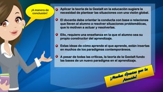 • Aplicar la teoría de la Gestalt en la educación sugiere la
necesidad de plantear las situaciones con una visión global.
• El docente debe orientar la conducta con base a relaciones
que lleven al alumno a resolver situaciones problemáticas,
que lo motiven a actuar y resolverlas.
• Ello, requiere una enseñanza en la que el alumno sea su
propio constructor del aprendizaje.
• Estas ideas de cómo aprende el que aprende, están insertas
en muchos de los paradigmas contemporáneos.
• A pesar de todas las críticas, la teoría de la Gestalt fundo
las bases de un nuevo paradigma en el aprendizaje.
¡A manera de
conclusión!
 