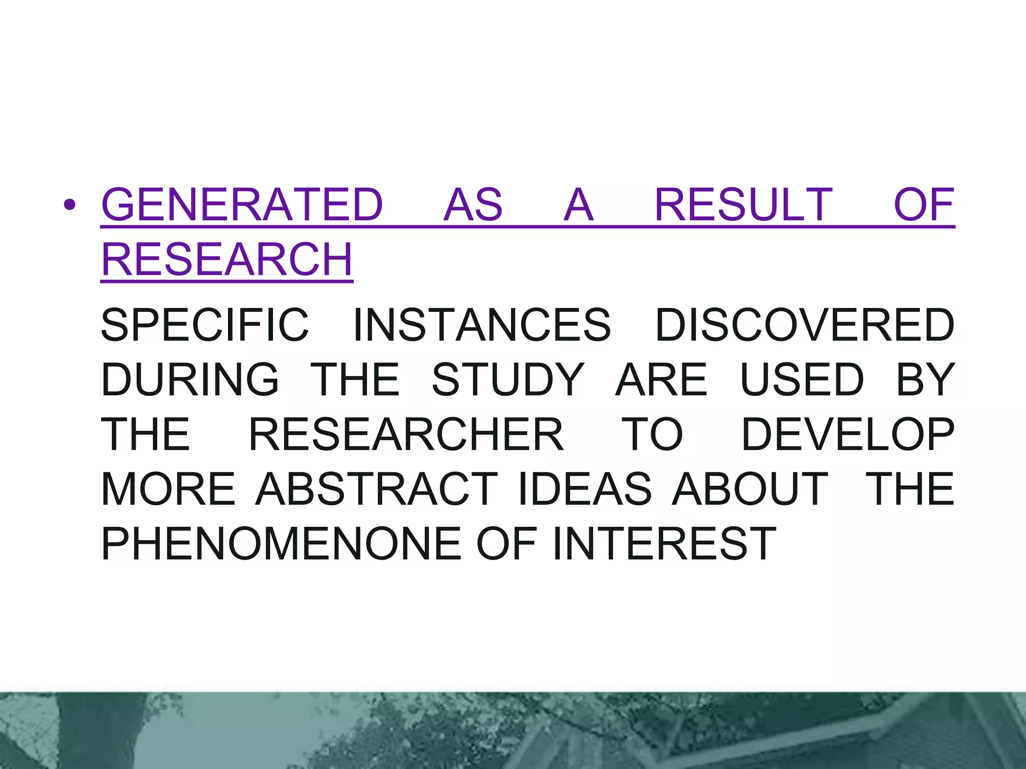 • GENERATED AS A RESULT OF
RESEARCH
SPECIFIC INSTANCES DISCOVERED
DURING THE STUDY ARE USED BY
THE RESEARCHER TO DEVELOP
MORE ABSTRACT IDEAS ABOUT THE
PHENOMENONE OF INTEREST
 