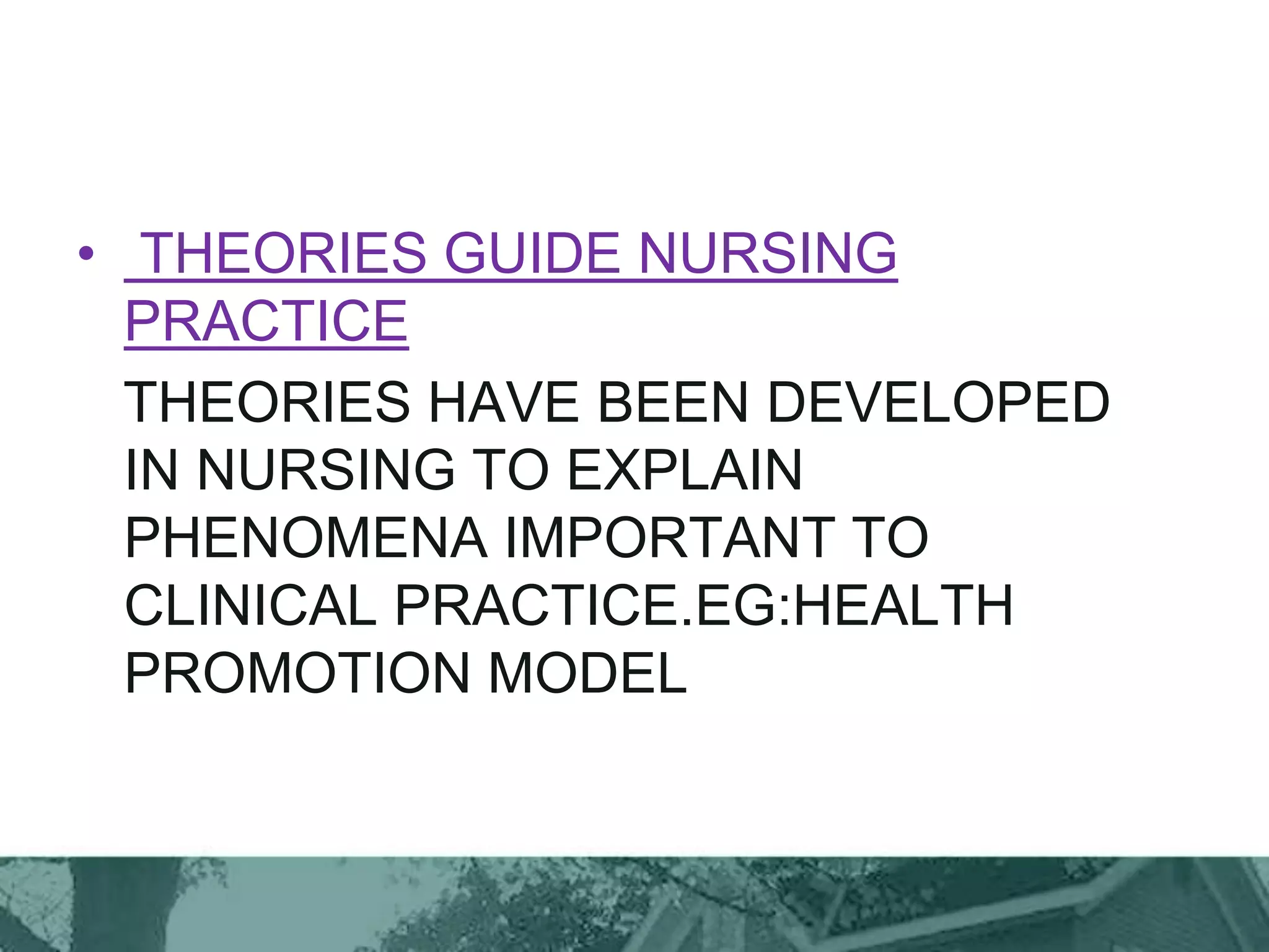 • THEORIES GUIDE NURSING
PRACTICE
THEORIES HAVE BEEN DEVELOPED
IN NURSING TO EXPLAIN
PHENOMENA IMPORTANT TO
CLINICAL PRACTICE.EG:HEALTH
PROMOTION MODEL
 