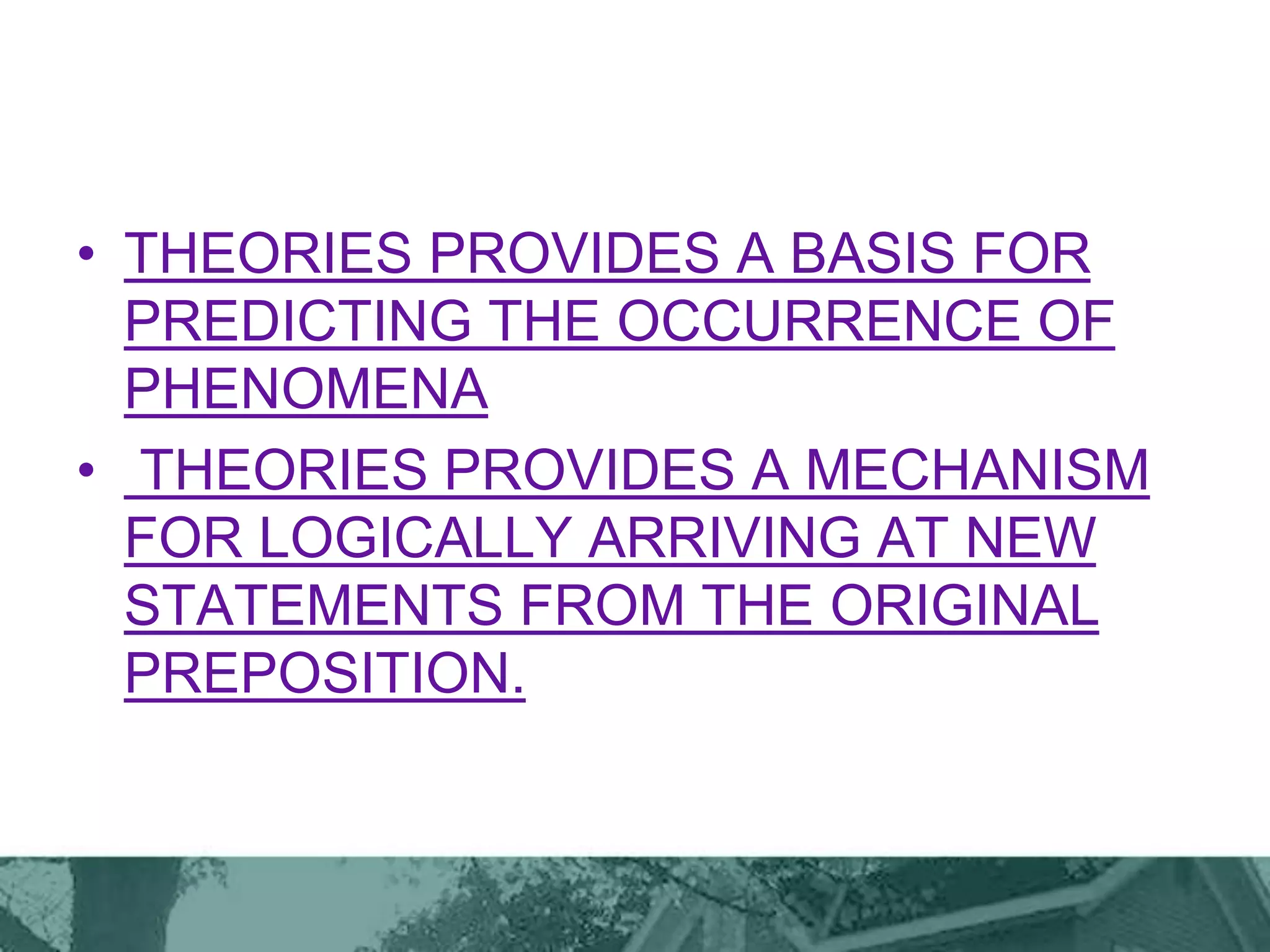 • THEORIES PROVIDES A BASIS FOR
PREDICTING THE OCCURRENCE OF
PHENOMENA
• THEORIES PROVIDES A MECHANISM
FOR LOGICALLY ARRIVING AT NEW
STATEMENTS FROM THE ORIGINAL
PREPOSITION.
 