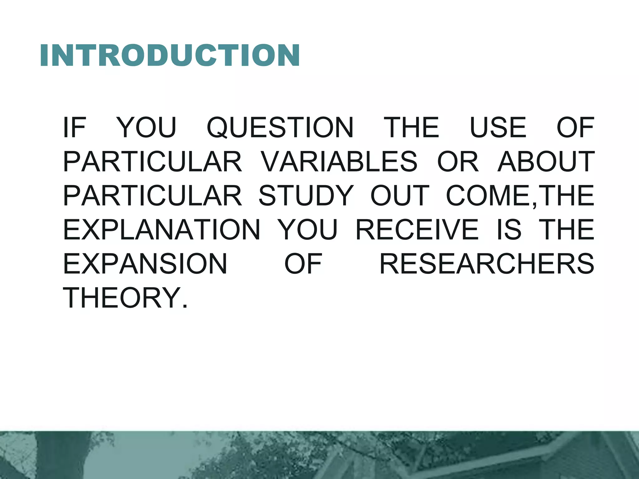 INTRODUCTION
IF YOU QUESTION THE USE OF
PARTICULAR VARIABLES OR ABOUT
PARTICULAR STUDY OUT COME,THE
EXPLANATION YOU RECEIVE IS THE
EXPANSION OF RESEARCHERS
THEORY.
 