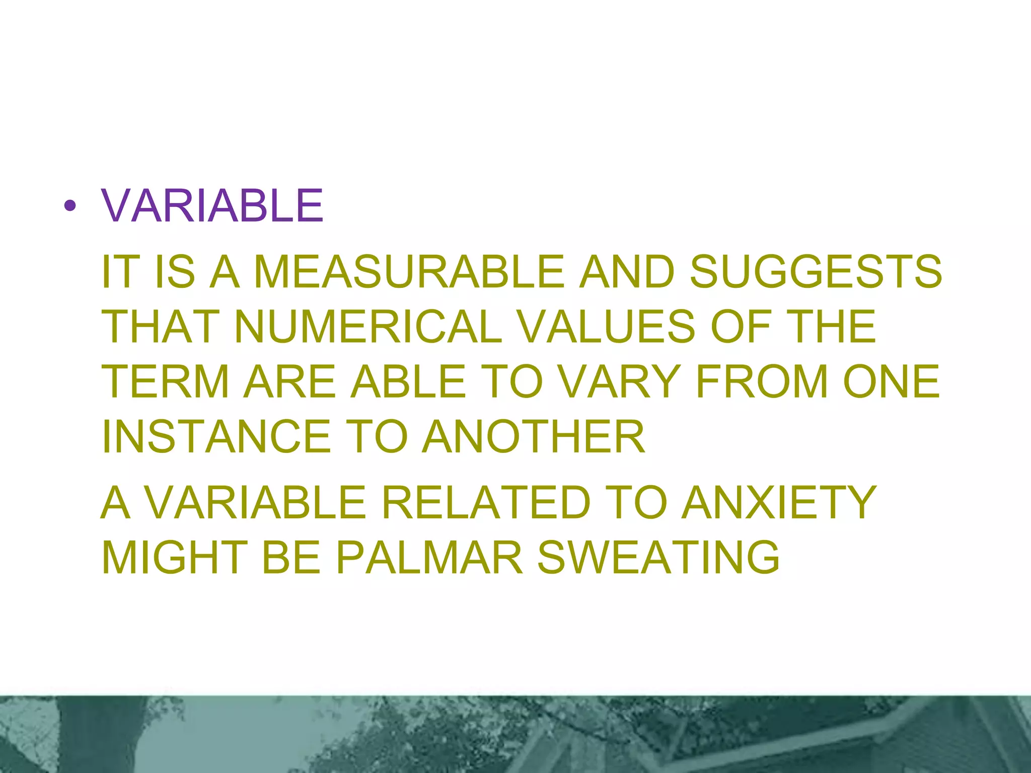 • VARIABLE
IT IS A MEASURABLE AND SUGGESTS
THAT NUMERICAL VALUES OF THE
TERM ARE ABLE TO VARY FROM ONE
INSTANCE TO ANOTHER
A VARIABLE RELATED TO ANXIETY
MIGHT BE PALMAR SWEATING
 