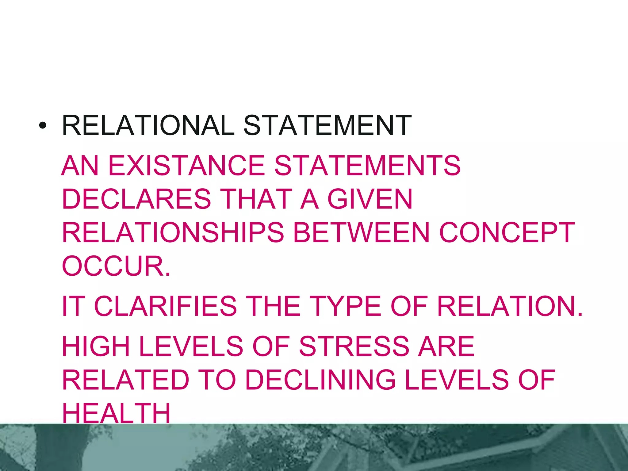 • RELATIONAL STATEMENT
AN EXISTANCE STATEMENTS
DECLARES THAT A GIVEN
RELATIONSHIPS BETWEEN CONCEPT
OCCUR.
IT CLARIFIES THE TYPE OF RELATION.
HIGH LEVELS OF STRESS ARE
RELATED TO DECLINING LEVELS OF
HEALTH
 