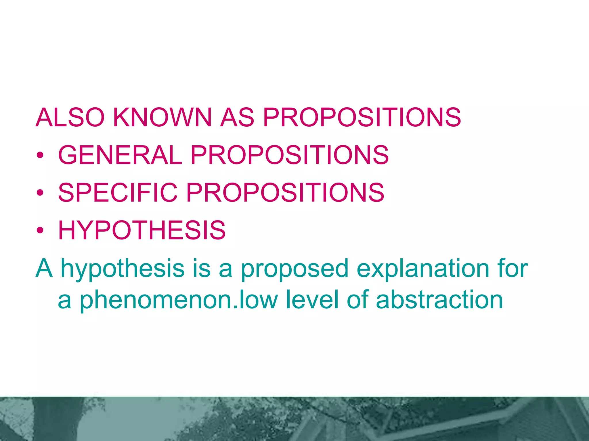 ALSO KNOWN AS PROPOSITIONS
• GENERAL PROPOSITIONS
• SPECIFIC PROPOSITIONS
• HYPOTHESIS
A hypothesis is a proposed explanation for
a phenomenon.low level of abstraction
 