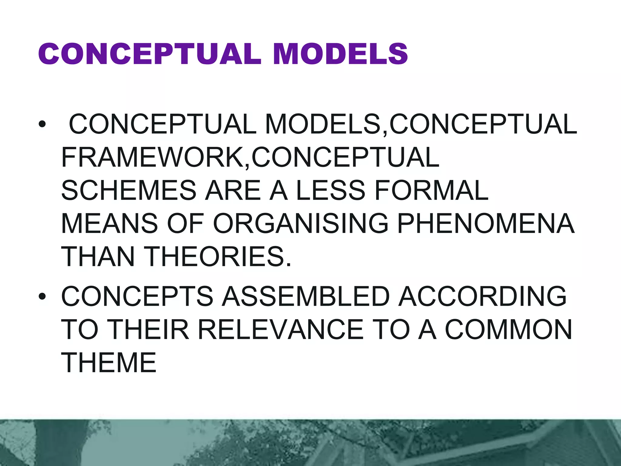 CONCEPTUAL MODELS
• CONCEPTUAL MODELS,CONCEPTUAL
FRAMEWORK,CONCEPTUAL
SCHEMES ARE A LESS FORMAL
MEANS OF ORGANISING PHENOMENA
THAN THEORIES.
• CONCEPTS ASSEMBLED ACCORDING
TO THEIR RELEVANCE TO A COMMON
THEME
 