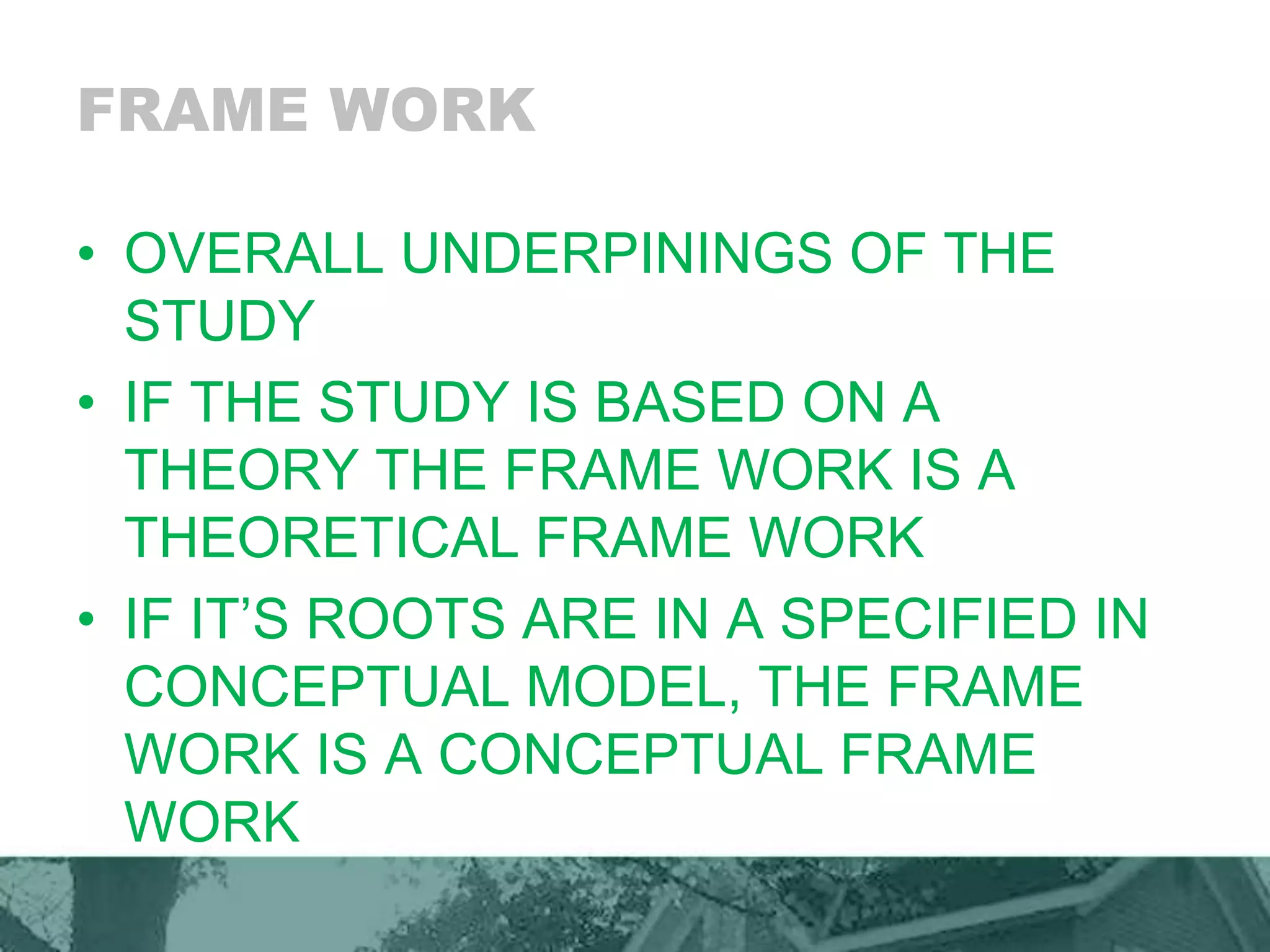 FRAME WORK
• OVERALL UNDERPININGS OF THE
STUDY
• IF THE STUDY IS BASED ON A
THEORY THE FRAME WORK IS A
THEORETICAL FRAME WORK
• IF IT’S ROOTS ARE IN A SPECIFIED IN
CONCEPTUAL MODEL, THE FRAME
WORK IS A CONCEPTUAL FRAME
WORK
 