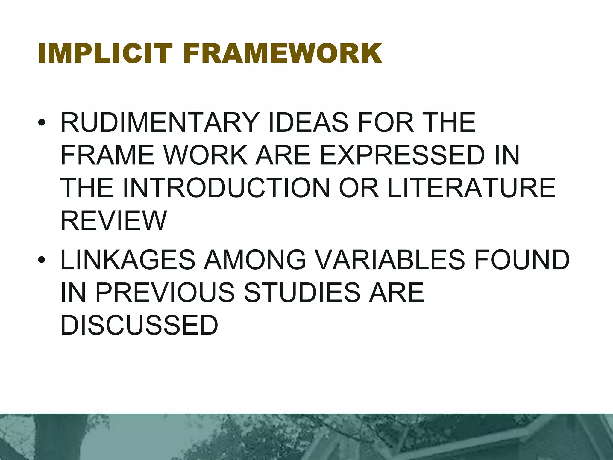 IMPLICIT FRAMEWORK
• RUDIMENTARY IDEAS FOR THE
FRAME WORK ARE EXPRESSED IN
THE INTRODUCTION OR LITERATURE
REVIEW
• LINKAGES AMONG VARIABLES FOUND
IN PREVIOUS STUDIES ARE
DISCUSSED
 
