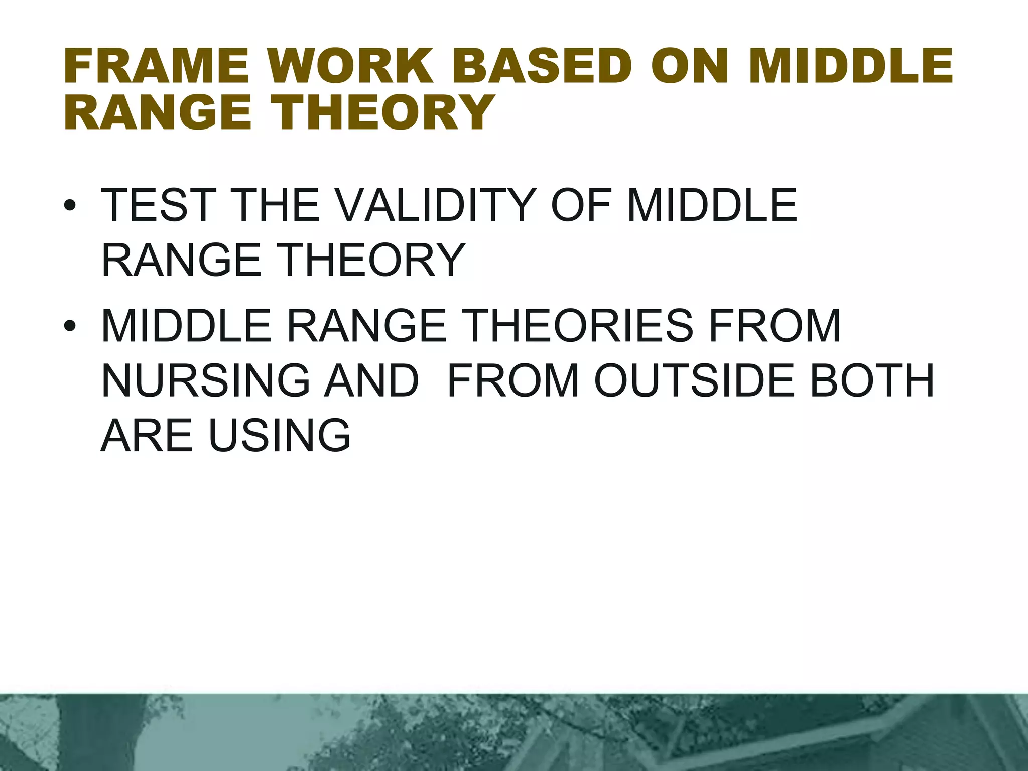 FRAME WORK BASED ON MIDDLE
RANGE THEORY
• TEST THE VALIDITY OF MIDDLE
RANGE THEORY
• MIDDLE RANGE THEORIES FROM
NURSING AND FROM OUTSIDE BOTH
ARE USING
 